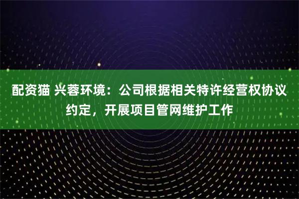 配资猫 兴蓉环境：公司根据相关特许经营权协议约定，开展项目管网维护工作