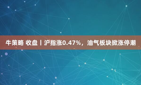 牛策略 收盘丨沪指涨0.47%，油气板块掀涨停潮