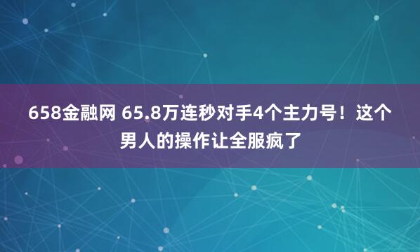 658金融网 65.8万连秒对手4个主力号！这个男人的操作让全服疯了