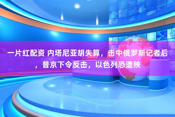 一片红配资 内塔尼亚胡失算，击中俄罗斯记者后，普京下令反击，以色列恐遭殃