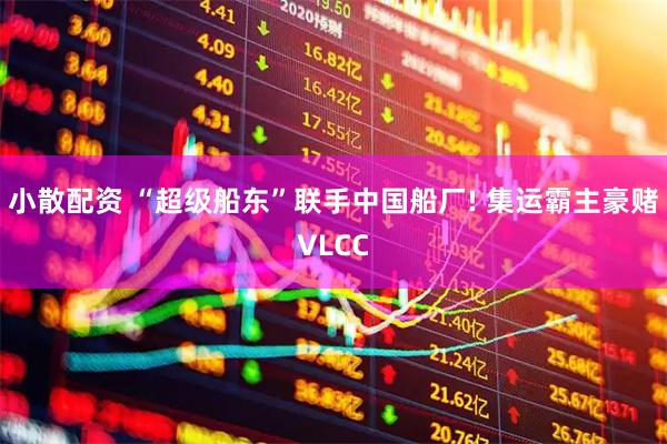 小散配资 “超级船东”联手中国船厂! 集运霸主豪赌VLCC