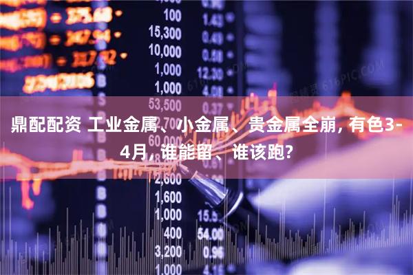 鼎配配资 工业金属、小金属、贵金属全崩, 有色3-4月, 谁能留、谁该跑?