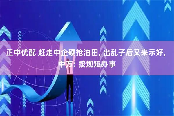 正中优配 赶走中企硬抢油田, 出乱子后又来示好, 中方: 按规矩办事