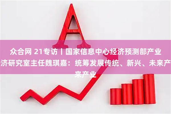 众合网 21专访丨国家信息中心经济预测部产业经济研究室主任魏琪嘉：统筹发展传统、新兴、未来产业