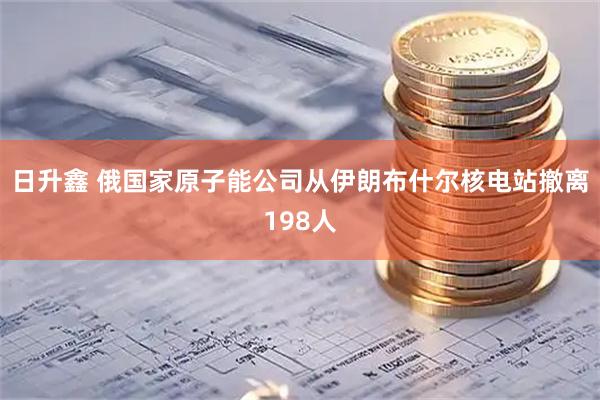 日升鑫 俄国家原子能公司从伊朗布什尔核电站撤离198人