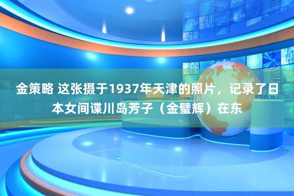 金策略 这张摄于1937年天津的照片，记录了日本女间谍川岛芳子（金璧辉）在东