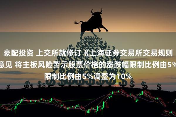 豪配投资 上交所就修订《上海证券交易所交易规则》公开征求意见 将主板风险警示股票价格的涨跌幅限制比例由5%调整为10%