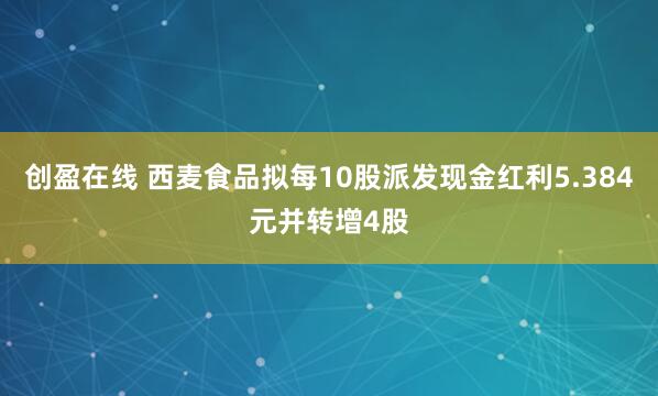 创盈在线 西麦食品拟每10股派发现金红利5.384元并转增4股