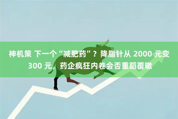 神机策 下一个“减肥药”？降脂针从 2000 元变 300 元，药企疯狂内卷会否重蹈覆辙