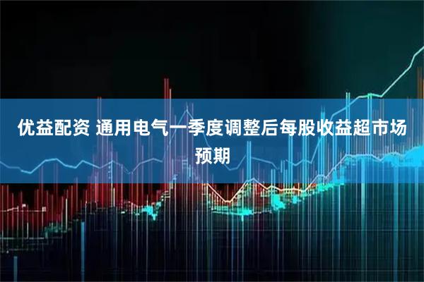 优益配资 通用电气一季度调整后每股收益超市场预期