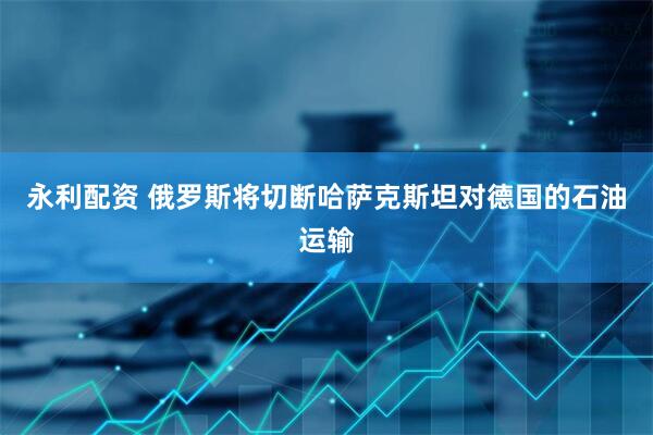 永利配资 俄罗斯将切断哈萨克斯坦对德国的石油运输