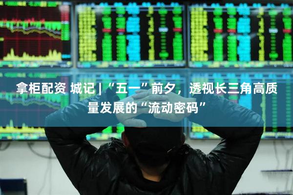 拿柜配资 城记 | “五一”前夕，透视长三角高质量发展的“流动密码”