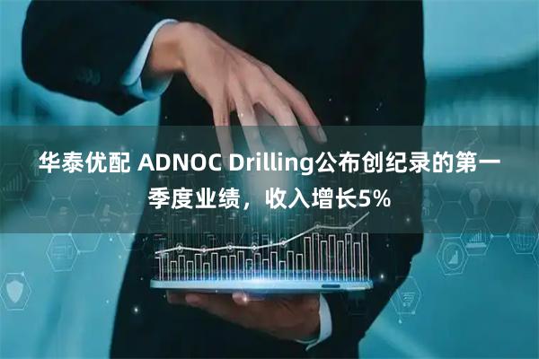 华泰优配 ADNOC Drilling公布创纪录的第一季度业绩，收入增长5%