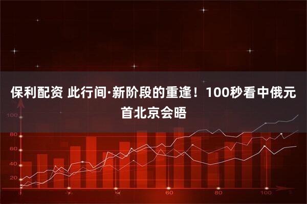 保利配资 此行间·新阶段的重逢！100秒看中俄元首北京会晤