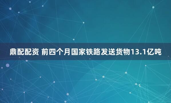 鼎配配资 前四个月国家铁路发送货物13.1亿吨