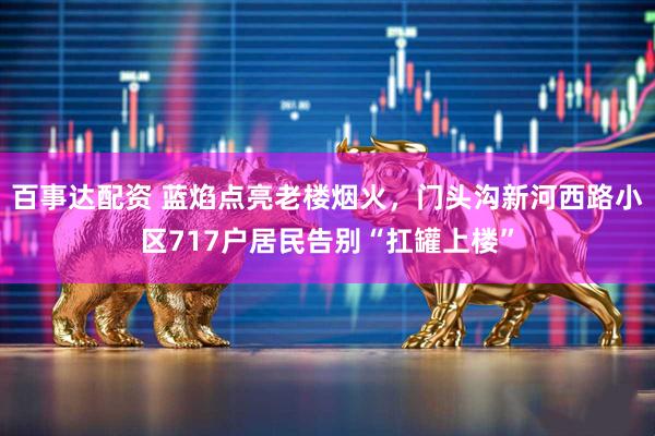 百事达配资 蓝焰点亮老楼烟火，门头沟新河西路小区717户居民告别“扛罐上楼”