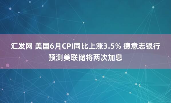 汇发网 美国6月CPI同比上涨3.5% 德意志银行预测美联储将两次加息