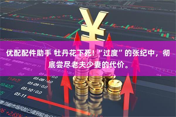 优配配件助手 牡丹花下死! “过度”的张纪中，彻底尝尽老夫少妻的代价。