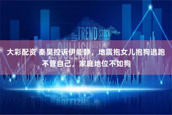 大彩配资 秦昊控诉伊能静，地震抱女儿抱狗逃跑不管自己，家庭地位不如狗