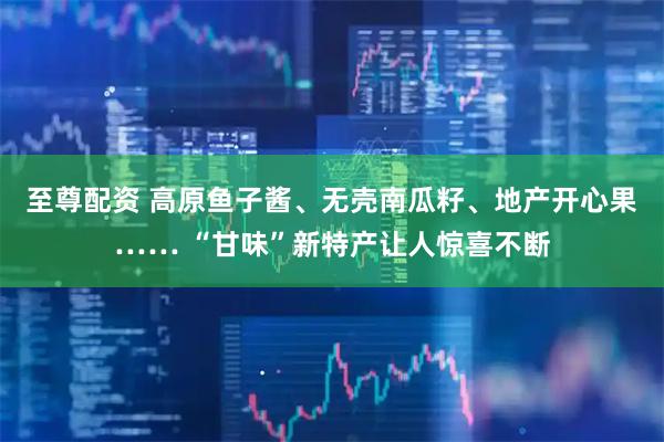 至尊配资 高原鱼子酱、无壳南瓜籽、地产开心果…… “甘味”新特产让人惊喜不断