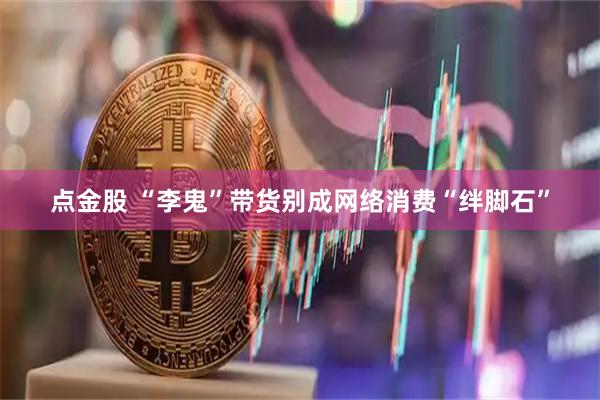 点金股 “李鬼”带货别成网络消费“绊脚石”