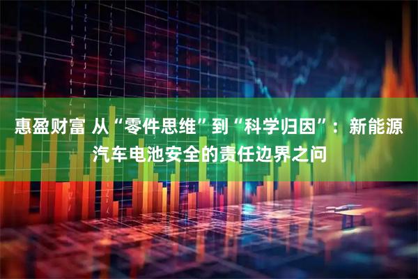 惠盈财富 从“零件思维”到“科学归因”：新能源汽车电池安全的责任边界之问