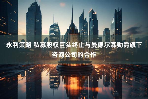 永利策略 私募股权巨头终止与曼德尔森勋爵旗下咨询公司的合作