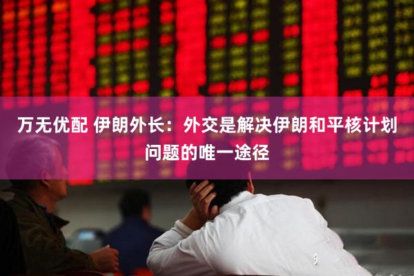 万无优配 伊朗外长：外交是解决伊朗和平核计划问题的唯一途径