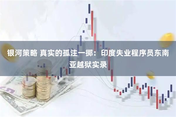 银河策略 真实的孤注一掷：印度失业程序员东南亚越狱实录