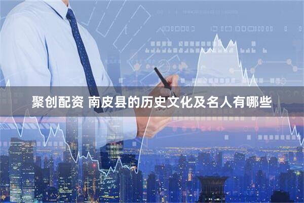 聚创配资 南皮县的历史文化及名人有哪些