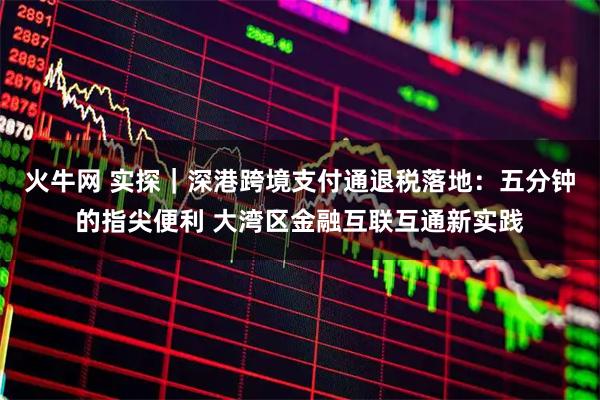 火牛网 实探｜深港跨境支付通退税落地：五分钟的指尖便利 大湾区金融互联互通新实践