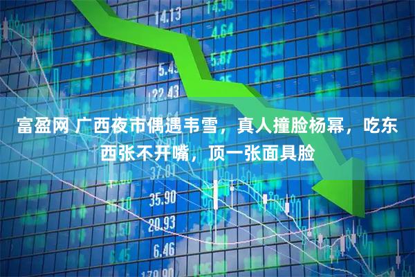 富盈网 广西夜市偶遇韦雪，真人撞脸杨幂，吃东西张不开嘴，顶一张面具脸