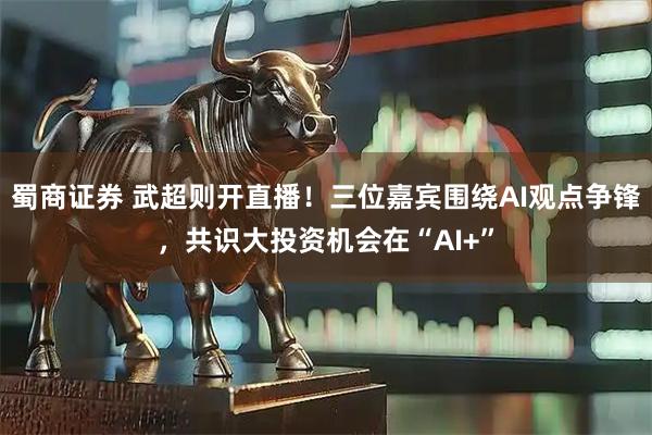蜀商证券 武超则开直播！三位嘉宾围绕AI观点争锋，共识大投资机会在“AI+”