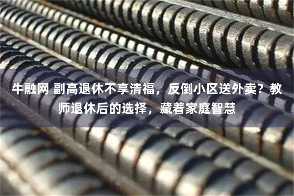 牛融网 副高退休不享清福，反倒小区送外卖？教师退休后的选择，藏着家庭智慧