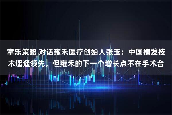 掌乐策略 对话雍禾医疗创始人张玉：中国植发技术遥遥领先，但雍禾的下一个增长点不在手术台