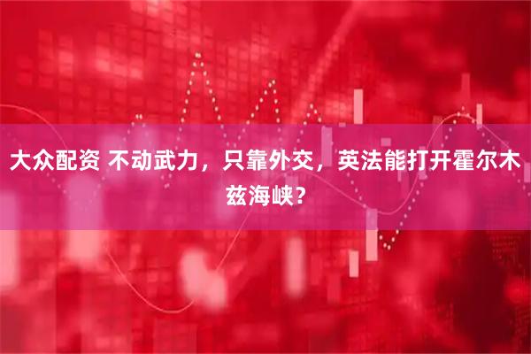大众配资 不动武力，只靠外交，英法能打开霍尔木兹海峡？