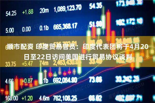 顺市配资 印度贸易官员：印度代表团将于4月20日至22日访问美国进行贸易协议谈判