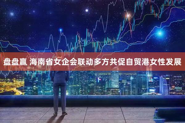 盘盘赢 海南省女企会联动多方共促自贸港女性发展