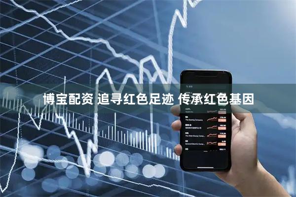 博宝配资 追寻红色足迹 传承红色基因