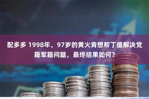 配多多 1998年，97岁的黄火青想帮丁盛解决党籍军籍问题，最终结果如何？