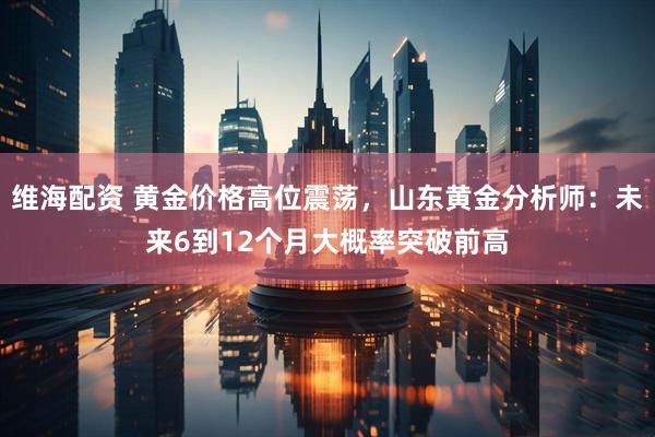 维海配资 黄金价格高位震荡，山东黄金分析师：未来6到12个月大概率突破前高