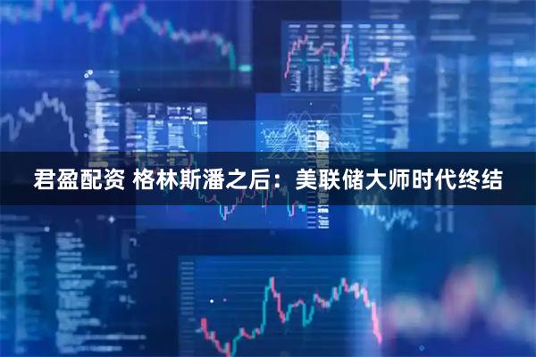 君盈配资 格林斯潘之后：美联储大师时代终结