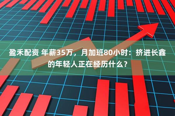 盈禾配资 年薪35万，月加班80小时：挤进长鑫的年轻人正在经历什么？