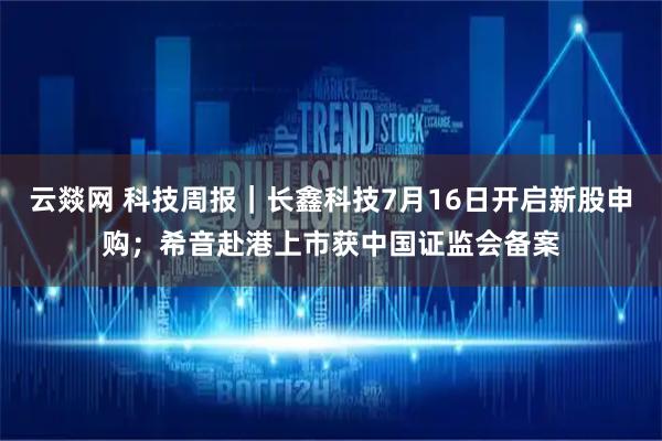 云燚网 科技周报｜长鑫科技7月16日开启新股申购；希音赴港上市获中国证监会备案