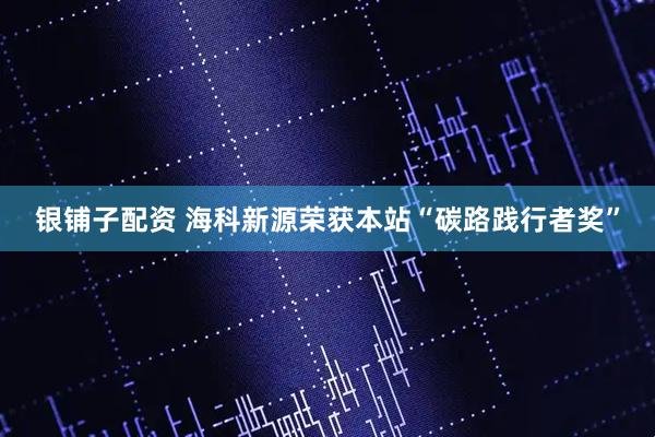 银铺子配资 海科新源荣获本站“碳路践行者奖”