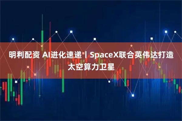 明利配资 AI进化速递丨SpaceX联合英伟达打造太空算力卫星