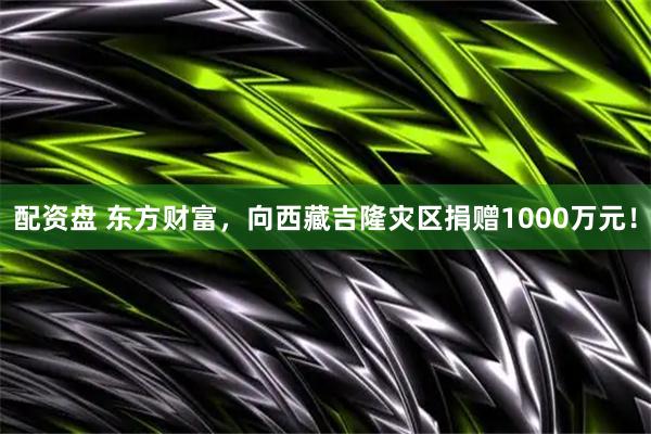 配资盘 东方财富，向西藏吉隆灾区捐赠1000万元！