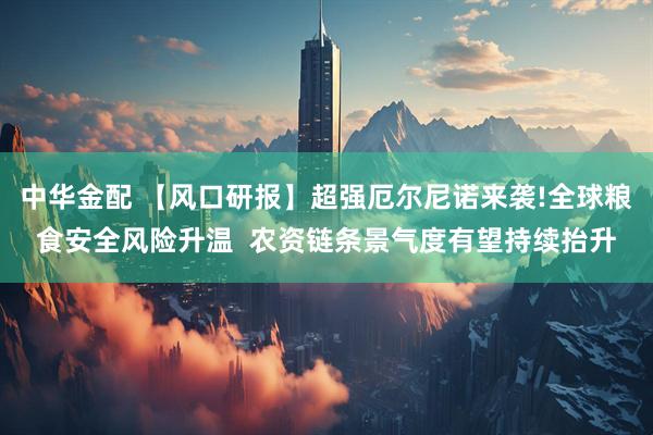 中华金配 【风口研报】超强厄尔尼诺来袭!全球粮食安全风险升温  农资链条景气度有望持续抬升
